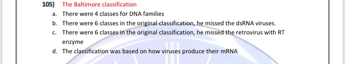 105) The Baltimore classification
a. There were 4 classes for DNA families
b. There were 6 classes in the original classification, he missed the dsRNA viruses.
c. There were 6 classes in the original classification, he missed the retrovirus with RT
enzyme
d. The classification was based on how viruses produce their mRNA

