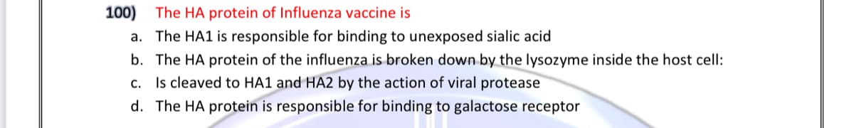 100) The HA protein of Influenza vaccine is
a. The HA1 is responsible for binding to unexposed sialic acid
b. The HA protein of the influenza is broken down by the lysozyme inside the host cell:
c. Is cleaved to HA1 and HA2 by the action of viral protease
d. The HA protein is responsible for binding to galactose receptor
