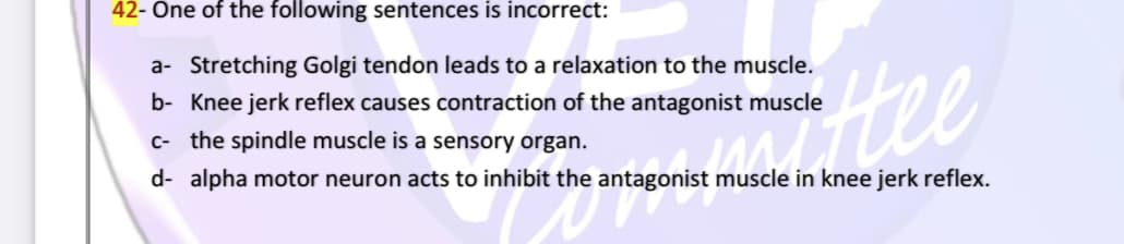 42- One of the following sentences is incorrect:
a- Stretching Golgi tendon leads to a relaxation to the muscle.
Hee
b- Knee jerk reflex causes contraction of the antagonist muscle
c- the spindle muscle is a sensory organ.
d- alpha motor neuron acts to inhibit the antagonist muscle in knee jerk reflex.
