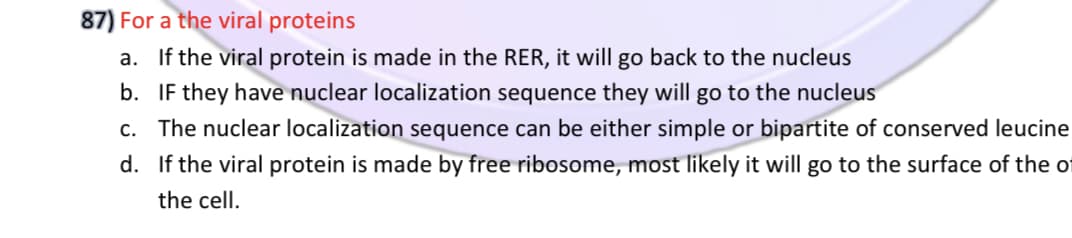 87) For a the viral proteins
a. If the viral protein is made in the RER, it will go back to the nucleus
b. IF they have nuclear localization sequence they will go to the nucleus
c. The nuclear localization sequence can be either simple or bipartite of conserved leucine
d. If the viral protein is made by free ribosome, most likely it will go to the surface of the ot
the cell.

