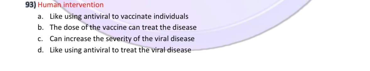 93) Human intervention
a. Like using antiviral to vaccinate individuals
b. The dose of the vaccine can treat the disease
c. Can increase the severity of the viral disease
d. Like using antiviral to treat the viral disease
