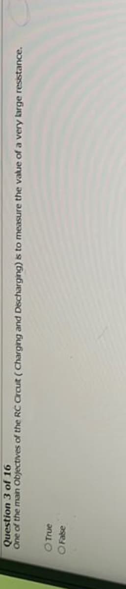 Question 3 of 16
One of the main
- True
O False
objectives of the RC Circuit (Charging and Discharging) is to measure the value of a very large resistance.