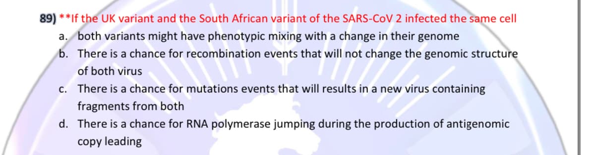 89) **If the UK variant and the South African variant of the SARS-CoV 2 infected the same cell
a. both variants might have phenotypic mixing with a change in their genome
b. There is a chance for recombination events that will not change the genomic structure
of both virus
c. There is a chance for mutations events that will results in a new virus containing
fragments from both
d. There is a chance for RNA polymerase jumping during the production of antigenomic
copy leading
