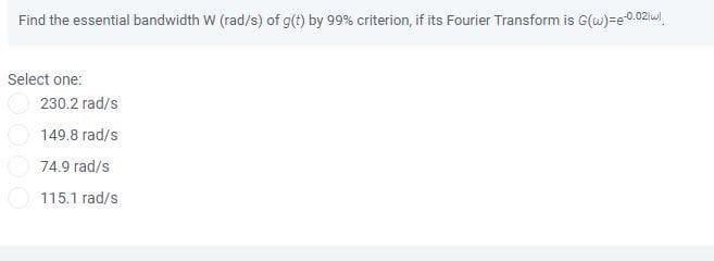 Find the essential bandwidth W (rad/s) of g(t) by 99% criterion, if its Fourier Transform is G(w)=e-0.02 wl
Select one:
230.2 rad/s
149.8 rad/s
74.9 rad/s
115.1 rad/s