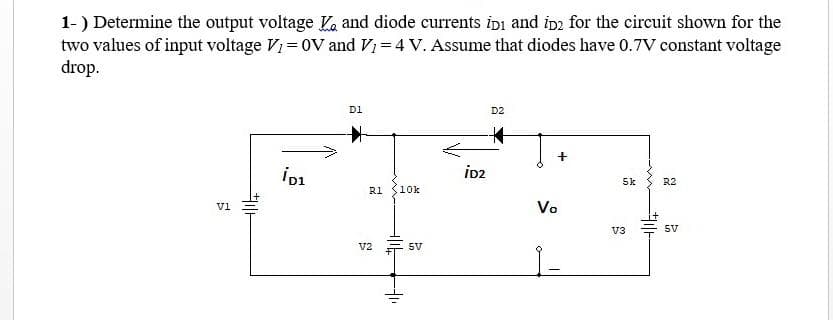 1- ) Determine the output voltage and diode currents ipi and iD2 for the circuit shown for the
two values of input voltage V₁ = OV and V1 = 4 V. Assume that diodes have 0.7V constant voltage
drop.
5
V1
le
iD1
D1
#
R1 10k
V2
+
--1₁
5V
..e
D2
Vo
5k
V3
HOE
R2
SV