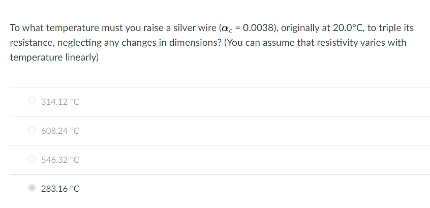 To what temperature must you raise a silver wire (a = 0.0038), originally at 20.0°C, to triple its
resistance, neglecting any changes in dimensions? (You can assume that resistivity varies with
temperature linearly)
314.12 °C
608.24 °C
546.32 °C
283.16 °C