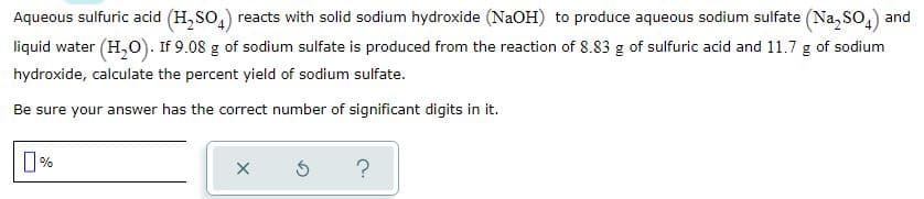 Aqueous sulfuric acid (H, So,) reacts with solid sodium hydroxide (NaOH) to produce aqueous sodium sulfate (Na, SO,) and
liquid water (H,O). If 9.08 g of sodium sulfate is produced from the reaction of 8.83 g of sulfuric acid and 11.7 g of sodium
hydroxide, calculate the percent yield of sodium sulfate.
Be sure your answer has the correct number of significant digits in it.
