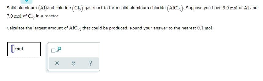 Solid aluminum (A1)and chlorine (Cı,) gas react to form solid aluminum chloride (AIC1,). Suppose you have 9.0 mol of Al and
7.0 mol of C1, in a reactor.
Calculate the largest amount of A1C1, that could be produced. Round your answer to the nearest 0.1 mol.
) mol
?
