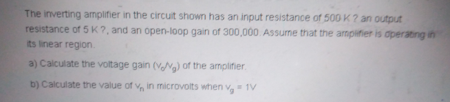 The inverting amplifier in the circuit shown has an input resistance of 500 K ? an output
resistance of 5 K?, and an open-loop gain of 300,000 Assume that the armplifier is operating in
its linear region.
a) Calculate the voltage gain (VANG) of the armplifier.
b) Calculate the value of v, in nicrovolts when vg = 1V
%3D
