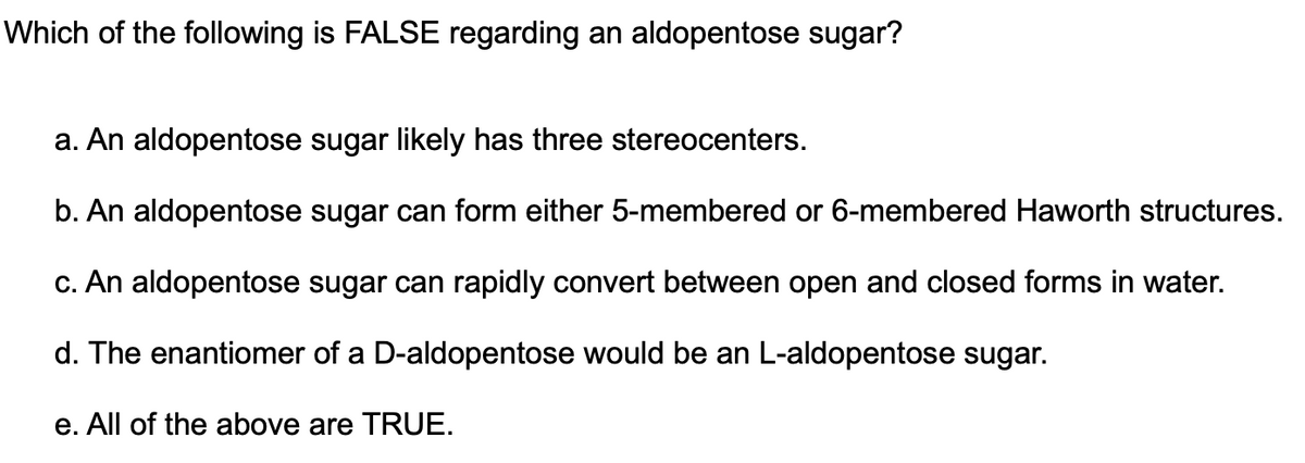 Which of the following is FALSE regarding an aldopentose sugar?
a. An aldopentose sugar likely has three stereocenters.
b. An aldopentose sugar can form either 5-membered or 6-membered Haworth structures.
c. An aldopentose sugar can rapidly convert between open and closed forms in water.
d. The enantiomer of a D-aldopentose would be an L-aldopentose sugar.
e. All of the above are TRUE.