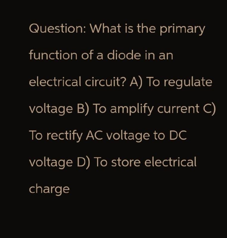 Question: What is the primary
function of a diode in an
electrical circuit? A) To regulate
voltage B) To amplify current C)
To rectify AC voltage to DC
voltage D) To store electrical
charge