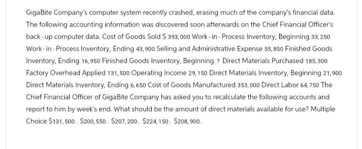 GigaBite Company's computer system recently crashed, erasing much of the company's financial data.
The following accounting information was discovered soon afterwards on the Chief Financial Officer's
back-up computer data. Cost of Goods Sold $ 393,000 Work-in-Process Inventory, Beginning 33,250
Work-in-Process Inventory, Ending 43,900 Selling and Administrative Expense 55,850 Finished Goods
Inventory, Ending 16,950 Finished Goods Inventory, Beginning? Direct Materials Purchased 185,300
Factory Overhead Applied 131,500 Operating Income 29, 150 Direct Materials Inventory, Beginning 21,900
Direct Materials Inventory, Ending 6,650 Cost of Goods Manufactured 353,000 Direct Labor 64,750 The
Chief Financial Officer of GigaBite Company has asked you to recalculate the following accounts and
report to him by week's end. What should be the amount of direct materials available for use? Multiple
Choice $131,500. $200, 550. $207,200. $224,150. $208,900.