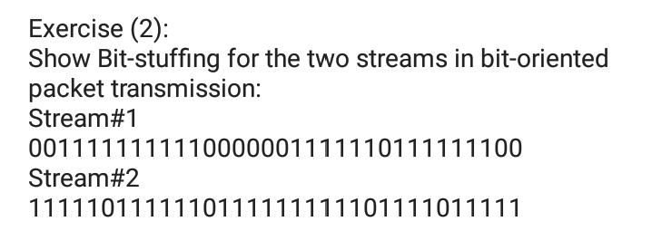Exercise (2):
Show Bit-stuffing for the two streams in bit-oriented
packet transmission:
Stream#1
0011111111110000001111110111111100
Stream#2
1111101111110111111111101111011111
