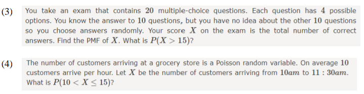 (3) You take an exam that contains 20 multiple-choice questions. Each question has 4 possible
options. You know the answer to 10 questions, but you have no idea about the other 10 questions
so you choose answers randomly. Your score X on the exam is the total number of correct
answers. Find the PMF of X. What is P(X > 15)?
The number of customers arriving at a grocery store is a Poisson random variable. On average 10
customers arrive per hour. Let X be the number of customers arriving from 10am to 11 : 30am.
What is P(10 < X < 15)?
(4)
