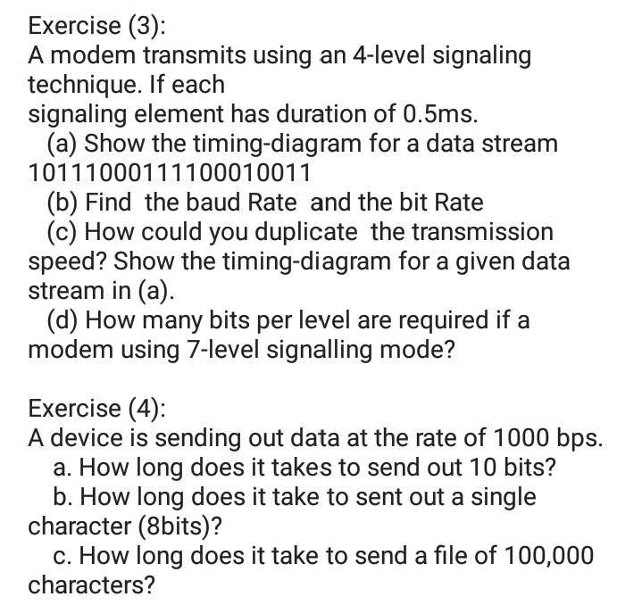 Exercise (3):
A modem transmits using an 4-level signaling
technique. If each
signaling element has duration of 0.5ms.
(a) Show the timing-diagram for a data stream
10111000111100010011
(b) Find the baud Rate and the bit Rate
(c) How could you duplicate the transmission
speed? Show the timing-diagram for a given data
stream in (a).
(d) How many bits per level are required if a
modem using 7-level signalling mode?
Exercise (4):
A device is sending out data at the rate of 1000 bps.
a. How long does it takes to send out 10 bits?
b. How long does it take to sent out a single
character (8bits)?
c. How long does it take to send a file of 100,000
characters?
