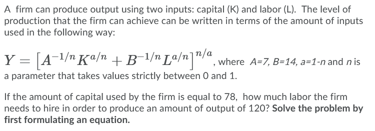 A firm can produce output using two inputs: capital (K) and labor (L). The level of
production that the firm can achieve can be written in terms of the amount of inputs
used in the following way:
Y = [A¬1/nKª/n +B-l/n Lª/n]"/", where A=7, B=14, a=1-n and n is
a parameter that takes values strictly between 0 and 1.
If the amount of capital used by the firm is equal to 78, how much labor the firm
needs to hire in order to produce an amount of output of 120? Solve the problem by
first formulating an equation.
