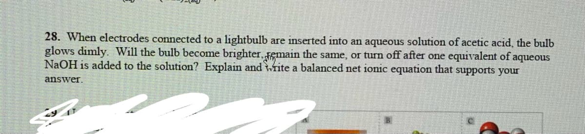 28. When electrodes connected to a lightbulb are inserted into an aqueous solution of acetic acid, the bulb
glows dimly. Will the bulb become brighter, emain the same, or turn off after one equivalent of aqueous
NaOH is added to the solution? Explain and write a balanced net ionic equation that supports your
answer.