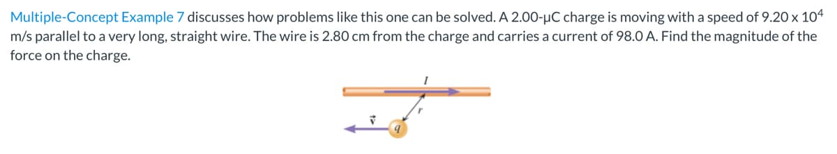 Multiple-Concept Example 7 discusses how problems like this one can be solved. A 2.00-µC charge is moving with a speed of 9.20 x 104
m/s parallel to a very long, straight wire. The wire is 2.80 cm from the charge and carries a current of 98.O A. Find the magnitude of the
force on the charge.
