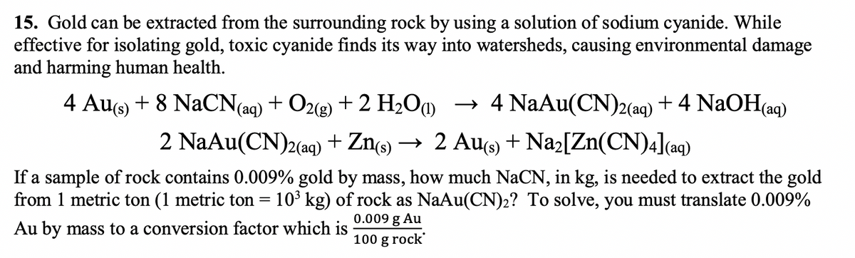 15. Gold can be extracted from the surrounding rock by using a solution of sodium cyanide. While
effective for isolating gold, toxic cyanide finds its way into watersheds, causing environmental damage
and harming human health.
4 Au(s) + 8 NaCN(aq) + O2(g) + 2 H₂O) → 4 NaAu(CN)2(aq) + 4 NaOH(aq)
2 NaAu(CN)2(aq) + Zn(s) → 2 Au(s) + Na₂[Zn(CN)4](aq)
If a sample of rock contains 0.009% gold by mass, how much NaCN, in kg, is needed to extract the gold
from 1 metric ton (1 metric ton = 10³ kg) of rock as NaAu(CN)2? To solve, you must translate 0.009%
Au by mass to a conversion factor which is
100 g rock
0.009 g Au