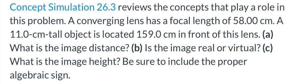 Concept Simulation 26.3 reviews the concepts that play a role in
this problem. A converging lens has a focal length of 58.00 cm. A
11.0-cm-tall object is located 159.0 cm in front of this lens. (a)
What is the image distance? (b) Is the image real or virtual? (c)
What is the image height? Be sure to include the proper
algebraic sign.
