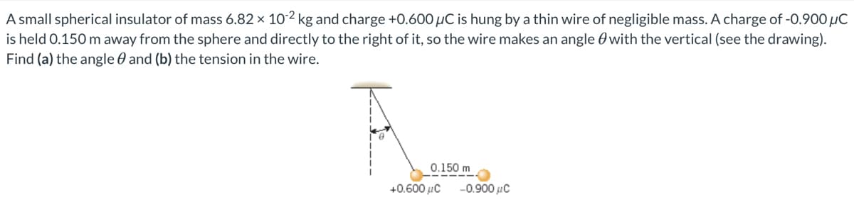 A small spherical insulator of mass 6.82 x 10-2 kg and charge +0.600 µC is hung by a thin wire of negligible mass. A charge of -0.900 µC
is held 0.150 m away from the sphere and directly to the right of it, so the wire makes an angle 0 with the vertical (see the drawing).
Find (a) the angle 0 and (b) the tension in the wire.
0.150 m
+0.600 uC
-0.900 uC
