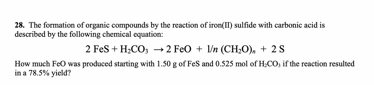 28. The formation of organic compounds by the reaction of iron(II) sulfide with carbonic acid is
described by the following chemical equation:
2 FeS + H₂CO3 → 2 FeO + 1/n (CH₂O)n + 2 S
How much FeO was produced starting with 1.50 g of FeS and 0.525 mol of H₂CO3 if the reaction resulted
in a 78.5% yield?