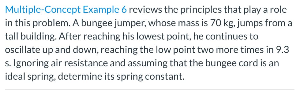 Multiple-Concept Example 6 reviews the principles that play a role
in this problem. A bungee jumper, whose mass is 70 kg, jumps from a
tall building. After reaching his lowest point, he continues to
ocillate up and down, reaching the low point two more times in 9.3
s. Ignoring air resistance and assuming that the bungee cord is an
ideal spring, determine its spring constant.

