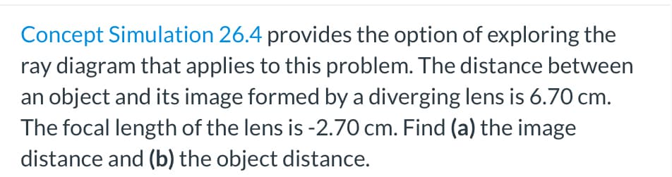 Concept Simulation 26.4 provides the option of exploring the
ray diagram that applies to this problem. The distance between
an object and its image formed by a diverging lens is 6.70 cm.
The focal length of the lens is -2.70 cm. Find (a) the image
distance and (b) the object distance.
