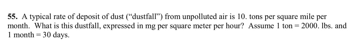 55. A typical rate of deposit of dust ("dustfall") from unpolluted air is 10. tons per square mile per
month. What is this dustfall, expressed in mg per square meter per hour? Assume 1 ton = 2000. lbs. and
1 month = 30 days.