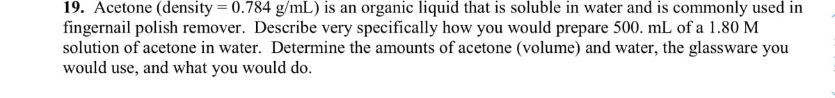 19. Acetone (density = 0.784 g/mL) is an organic liquid that is soluble in water and is commonly used in
fingernail polish remover. Describe very specifically how you would prepare 500. mL of a 1.80 M
solution of acetone in water. Determine the amounts of acetone (volume) and water, the glassware you
would use, and what you would do.