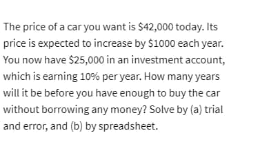 The price of a car you want is $42,000 today. Its
price is expected to increase by $1000 each year.
You now have $25,000 in an investment account,
which is earning 10% per year. How many years
will it be before you have enough to buy the car
without borrowing any money? Solve by (a) trial
and error, and (b) by spreadsheet.
