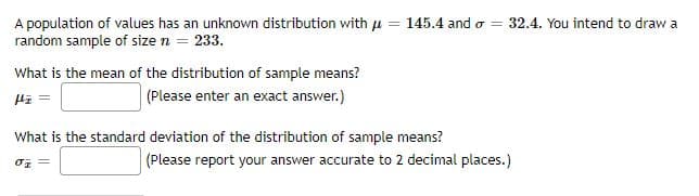 A population of values has an unknown distribution with u = 145.4 and o =
random sample of size n = 233.
32.4. You intend to draw a
What is the mean of the distribution of sample means?
Hi =
(Please enter an exact answer.)
What is the standard deviation of the distribution of sample means?
(Please report your answer accurate to 2 decimal places.)

