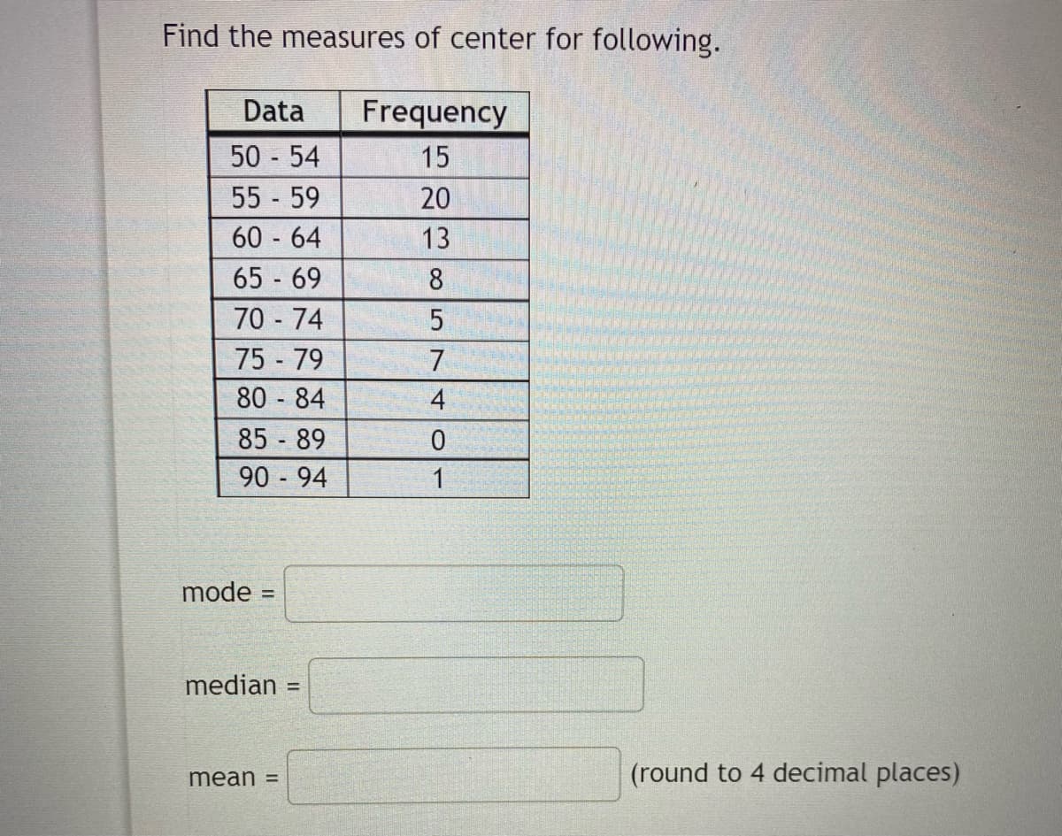 Find the measures of center for following.
Data
Frequency
50 54
55 59
15
20
60 64
13
65 69
8
70 74
75 79
7
80 84
4
85 89
90 94
1
mode
%3D
median
%3D
mean =
(round to 4 decimal places)
