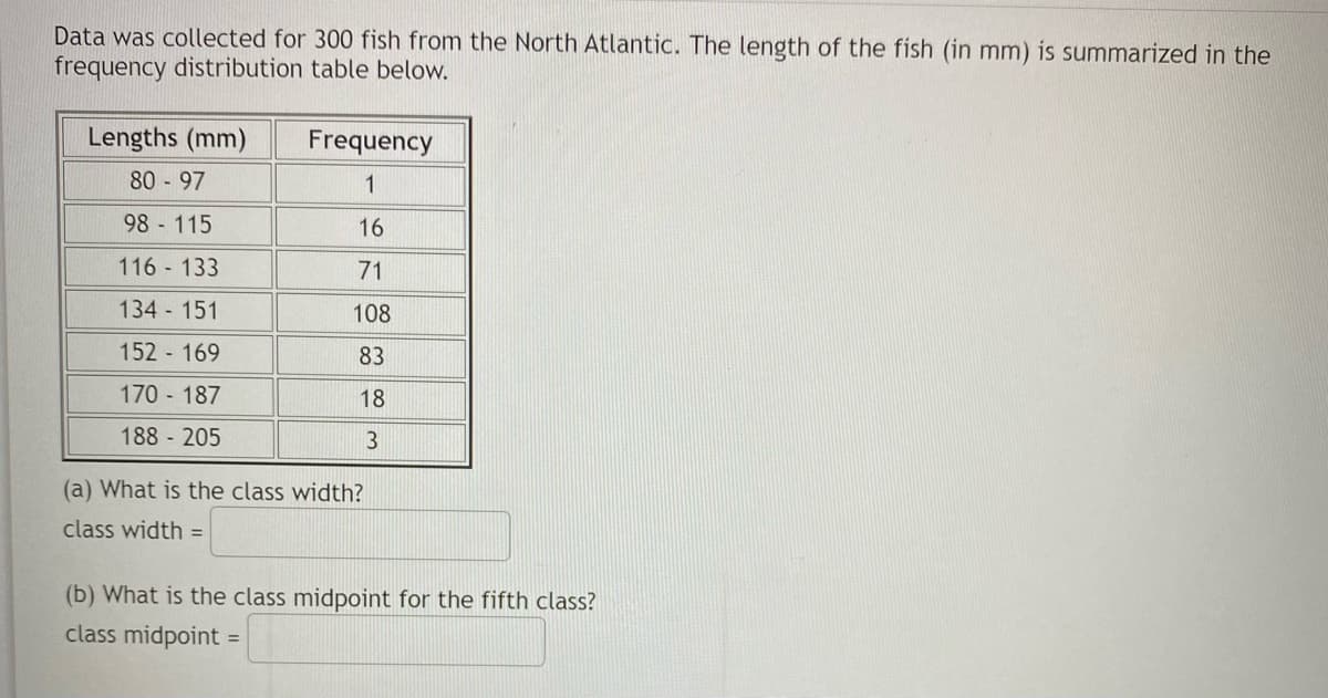 Data was collected for 300 fish from the North Atlantic. The length of the fish (in mm) is summarized in the
frequency distribution table below.
Lengths (mm)
Frequency
80 97
1
98 115
16
116 133
71
134 151
108
152 169
83
170 187
18
188 205
3
(a) What is the class width?
class width =
(b) What is the class midpoint for the fifth class?
class midpoint
