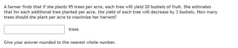A farmer finds that if she plants 95 trees per acre, each tree will yield 20 bushels of fruit. She estimates
that for each additional tree planted per acre, the yield of each tree will decrease by 3 bushels. How many
trees should she plant per acre to maximize her harvest?
trees
Give your answer rounded to the nearest whole number.
