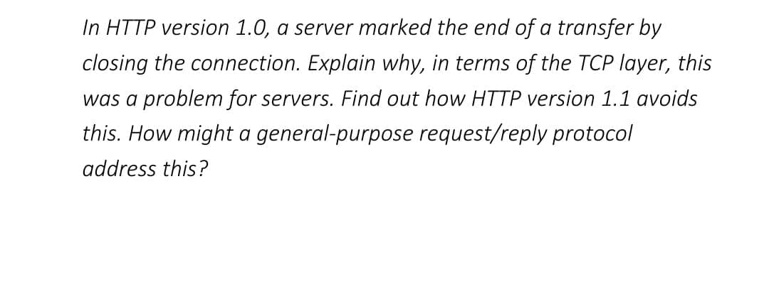 In HTTP version 1.0, a server marked the end of a transfer by
closing the connection. Explain why, in terms of the TCP layer, this
was a problem for servers. Find out how HTTP version 1.1 avoids
this. How might a general-purpose request/reply protocol
address this?