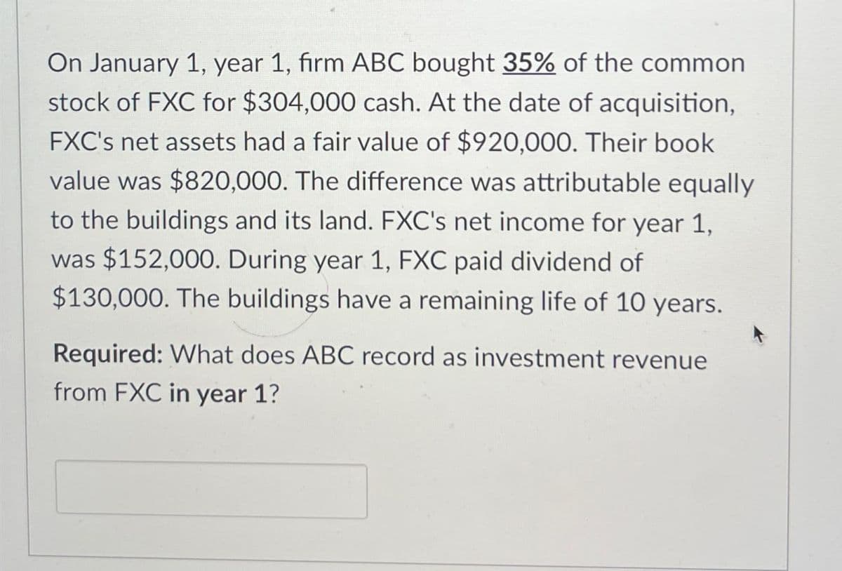 On January 1, year 1, firm ABC bought 35% of the common
stock of FXC for $304,000 cash. At the date of acquisition,
FXC's net assets had a fair value of $920,000. Their book
value was $820,000. The difference was attributable equally
to the buildings and its land. FXC's net income for year 1,
was $152,000. During year 1, FXC paid dividend of
$130,000. The buildings have a remaining life of 10 years.
Required: What does ABC record as investment revenue
from FXC in year 1?