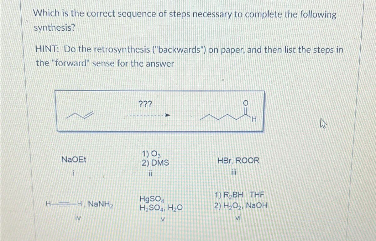Which is the correct sequence of steps necessary to complete the following
synthesis?
HINT: Do the retrosynthesis ("backwards") on paper, and then list the steps in
the "forward" sense for the answer
NaOEt
H-H NaNH,
iv
???
1) 03
2) DMS
11
HgSO4
H₂SO H₂O
V
i
HBr, ROOR
1) R₂BH THF
2) H₂O₂, NaOH
vi
4