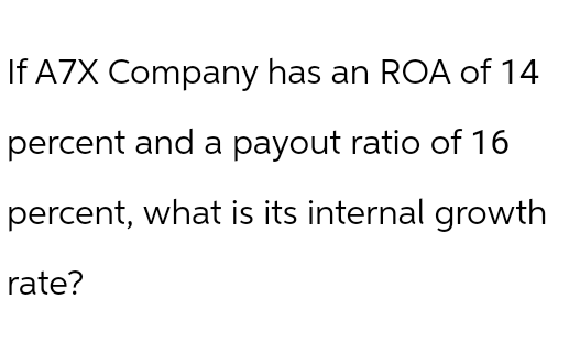 If A7X Company has an ROA of 14
percent and a payout ratio of 16
percent, what is its internal growth
rate?