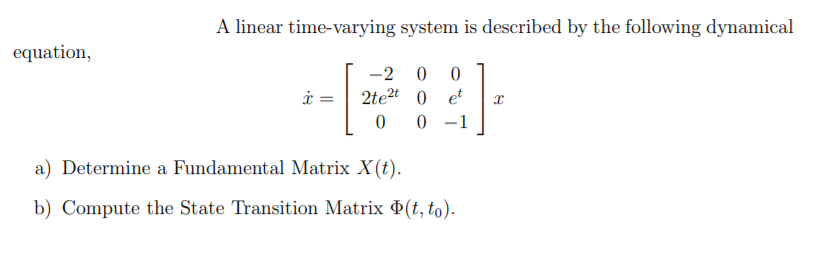 A linear time-varying system is described by the following dynamical
equation,
2
i =
2te2t 0 et
0 -1
-
a) Determine a Fundamental Matrix X(t).
b) Compute the State Transition Matrix (t, to).
