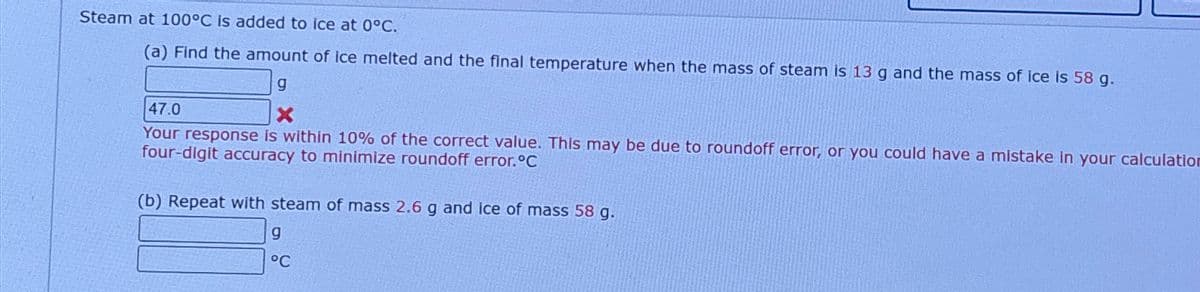 Steam at 100°C is added to ice at 0°C.
(a) Find the amount of ice melted and the final temperature when the mass of steam is 13 g and the mass of ice is 58 g.
47.0
g
X
Your response is within 10% of the correct value. This may be due to roundoff error, or you could have a mistake in your calculation
four-digit accuracy to minimize roundoff error.°C
(b) Repeat with steam of mass 2.6 g and ice of mass 58 g.
g
°C