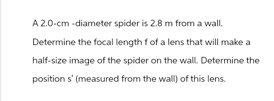 A 2.0-cm-diameter spider is 2.8 m from a wall.
Determine the focal length f of a lens that will make a
half-size image of the spider on the wall. Determine the
position s' (measured from the wall) of this lens.