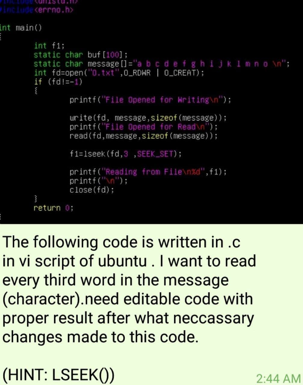 include <errno.h>
int main()
int f1;
static char buf [100];
static char message []="a b c defghijk 1 m no \n";
int fd=open("0.txt",0_RDHR | 0_CREAT);
if (fd!=-1)
{
printf ("File Opened for kriting\n");
write(fd, message,sizeof (message));
printf("File Opened for Read\n");
read(fd,message,sizeof (message));
f1=1seek (fd,3 ,SEEK_SET);
printf("Reading from File\n%d", f1);
printf("n");
close(fd);
return 0;
The following code is written in .c
in vi script of ubuntu . I want to read
third word in the message
every
(character).need editable code with
proper result after what neccassary
changes made to this code.
(HINT: LSEEK())
2:44 AM
