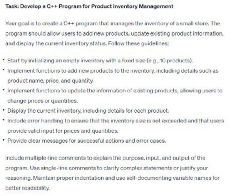Task: Develop a C++ Program for Product Inventory Management
Your goal is to create a C++ program that manages the inventory of a small store. The
program should allow users to add new products, update existing product information,
and display the current inventory status. Follow these guidelines:
Start by initializing an empty inventory with a fixed size (e.g., 10 products).
Implement functions to add new products to the inventory, including details such as
product name, price, and quantity,
• Implement functions to update the information of existing products, allowing users to
change prices or quantities.
• Display the current inventory, including details for each product.
Include error handling to ensure that the inventory size is not exceeded and that users
provide valid input for prices and quantities.
Provide clear messages for successful actions and error cases.
Include multiple-line comments to explain the purpose, input, and output of the
program. Use single-line comments to clarify complex statements or justify your
reasoning. Maintain proper indentation and use self-documenting variable names for
better readability.