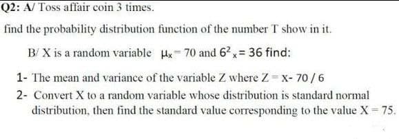 Q2: A/ Toss affair coin 3 times.
find the probability distribution function of the number T show in it.
B/ X is a random variable x= 70 and 6?x= 36 find:
1- The mean and variance of the variable Z where Z x- 70 /6
2- Convert X to a random variable whose distribution is standard normal
distribution, then find the standard value corresponding to the value X 75.
