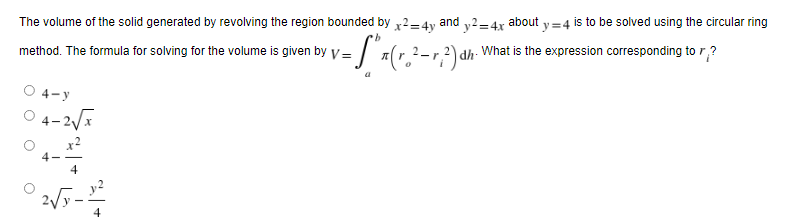 The volume of the solid generated by revolving the region bounded by x2=4y and y2=4x about y=4 is to be solved using the circular ring
b
method. The formula for solving for the volume is given by V=
= S³x (r.² - 1²) αh²\
dh What is the expression corresponding to r?
4-y
-2√x
4
2√y-1²2
4