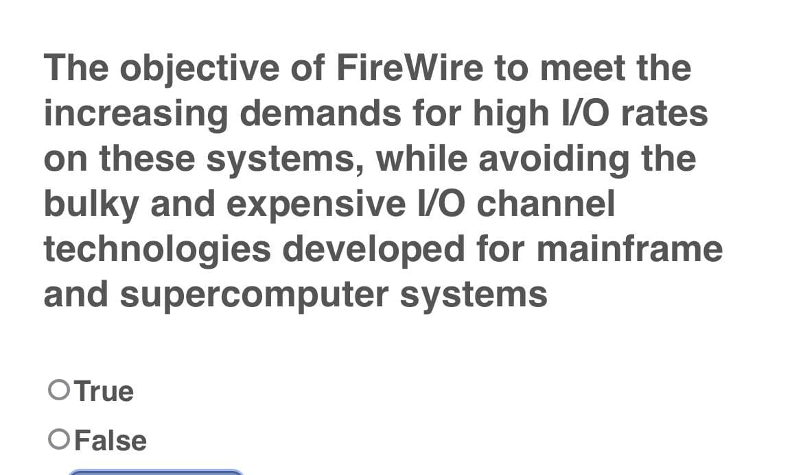 The objective of FireWire to meet the
increasing demands for high I/O rates
on these systems, while avoiding the
bulky and expensive I/O channel
technologies developed for mainframe
and supercomputer systems
OTrue
OFalse
