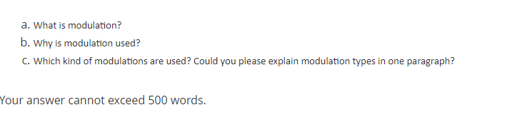 a. What is modulation?
b. Why is modulation used?
C. Which kind of modulations are used? Could you please explain modulation types in one paragraph?
Your answer cannot exceed 500 words.
