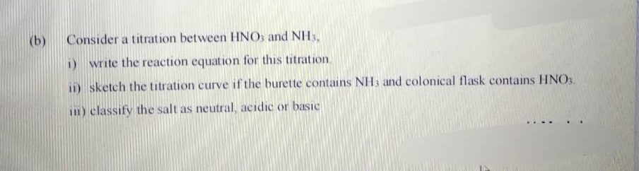(b)
Consider a titration between HNO, and NHs,
i) write the reaction equation for this titration.
ii) sketch the titration curve if the burette contains NH3 and colonical flask contains HNO.
in) classify the salt as neutral, acidic or basic
