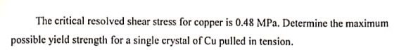 The critical resolved shear stress for copper is 0.48 MPa. Determine the maximum
possible yield strength for a single crystal of Cu pulled in tension.
